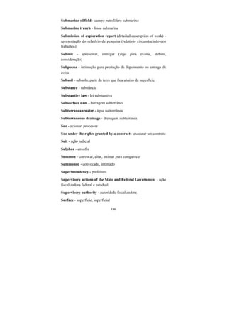196
Submarine oilfield - campo petrolífero submarino
Submarine trench - fossa submarina
Submission of exploration report (detailed description of work) -
apresentação do relatório de pesquisa (relatório circunstaciado dos
trabalhos)
Submit - apresentar, entregar (algo para exame, debate,
consideração)
Subpoena - intimação para prestação de depoimento ou entrega de
coisa
Subsoil - subsolo, parte da terra que fica abaixo da superfície
Substance - substância
Substantive law - lei substantiva
Subsurface dam - barragem subterrânea
Subterranean water - água subterrânea
Subterraneous drainage - drenagem subterrânea
Sue - acionar, processar
Sue under the rights granted by a contract - executar um contrato
Suit - ação judicial
Sulphur - enxofre
Summon - convocar, citar, intimar para comparecer
Summoned - convocado, intimado
Superintendency - prefeitura
Supervisory actions of the State and Federal Government - ação
fiscalizadora federal e estadual
Supervisory authority - autoridade fiscalizadora
Surface - superfície, superficial
 