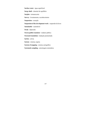 197
Surface water - água superficial
Surge shaft - chaminé de equilíbrio
Surplus - remanescente
Survey - levantamento, reconhecimento
Suspension - cessação
Suspension of the development work - suspensão da lavra
Sustainable - sustentável
Swale - depressão
Sworn public translator - tradutor público
Sworned translation - tradução juramentada
Sylvite - silvita
System - sistema, regime
System of mapping - sistema cartográfico
Systematic sampling - amostragem sistemática
 