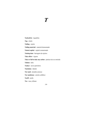 199
T
Tachydrite - taquidrita
Tag - rótulo
Tailing - rejeito
Tailing material - material desmontado
Tained capital - capital contaminado
Taining dam - barragem de rejeitos
Take effect - vigorar
Take or fail to take any action - praticar ato ou omissão
Talium - tálio
Tanker - navio petroleiro
Tantalum - tântalo
Tar sand - alcatrão arenoso
Tar sandstone - arenito asfáltico
Tariff - tarifa
Tax - taxa, tributar
 