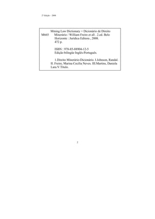 2
2º Edição – 2008
Mining Law Dictionary = Dicionário de Direito
M665 Minerário / William Freire et all . 2.ed. Belo
Horizonte : Jurídica Editora , 2008.
472 p.
ISBN : 978-85-88904-12-5
Edição bilíngüe Inglês-Português.
1.Direito Minerário-Dicionário. I.Johnson, Randal.
II. Freire, Marina Cecília Neves. III.Martins, Daniela
Lara.V.Título.
 
