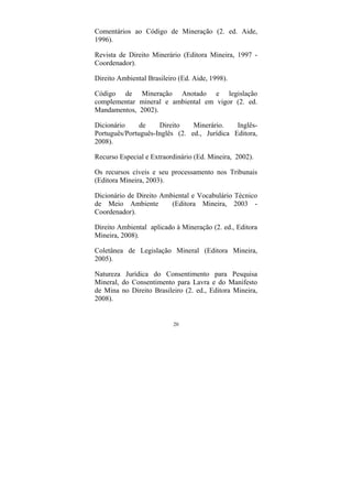 20
Comentários ao Código de Mineração (2. ed. Aide,
1996).
Revista de Direito Minerário (Editora Mineira, 1997 -
Coordenador).
Direito Ambiental Brasileiro (Ed. Aide, 1998).
Código de Mineração Anotado e legislação
complementar mineral e ambiental em vigor (2. ed.
Mandamentos, 2002).
Dicionário de Direito Minerário. Inglês-
Português/Português-Inglês (2. ed., Jurídica Editora,
2008).
Recurso Especial e Extraordinário (Ed. Mineira, 2002).
Os recursos cíveis e seu processamento nos Tribunais
(Editora Mineira, 2003).
Dicionário de Direito Ambiental e Vocabulário Técnico
de Meio Ambiente (Editora Mineira, 2003 -
Coordenador).
Direito Ambiental aplicado à Mineração (2. ed., Editora
Mineira, 2008).
Coletânea de Legislação Mineral (Editora Mineira,
2005).
Natureza Jurídica do Consentimento para Pesquisa
Mineral, do Consentimento para Lavra e do Manifesto
de Mina no Direito Brasileiro (2. ed., Editora Mineira,
2008).
 