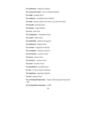200
Tax abatement - redução de imposto
Tax assessment notice - auto de infração tributária
Tax audit - inspeção fiscal
Tax authority - autoridade fiscal, tributária
Tax basis - base de cálculo, base fiscal, custo para fins fiscais
Tax benefit - benefício fiscal
Tax burden - carga tributária
Tax case - ação fiscal
Tax contingency - contingência fiscal
Tax credit - crédito fiscal
Tax deductible - dedutível do imposto
Tax deduction - dedução fiscal
Tax exasion - sonegação de imposto
Tax exemption - isenção de imposto
Tax foreclosure - executivo fiscal
Tax haven - paraíso fiscal
Tax incentive - incentivo fiscal
Tax issues - assuntos fiscais
Tax jurisdiction - jurisdição fiscal
Tax law - lei fiscal, Direito Tributário
Tax legislation - legislação tributária
Tax loss - prejuízo fiscal
Tax on Financial Operation - imposto sobre operações financeiras
- IOF
Tax on finantial transactions - CPMF
 