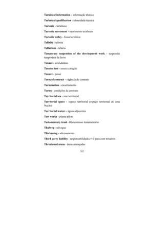202
Technical information - informação técnica
Technical qualification - idoneidade técnica
Tectonic - tectônico
Tectonic movement - movimento tectônico
Tectonic valley - fossa tectônica
Telinite - telinita
Tellurium - telúrio
Temporary suspension of the development work - suspensão
temporária da lavra
Tenant - arrendatário
Tension test - ensaio a tração
Tenure - posse
Term of contract - vigência do contrato
Termination - encerramento
Terms - condições de contrato
Territorial sea - mar territorial
Territorial space - espaço territorial (espaço territorial de uma
Nação)
Territorial waters - águas adjacentes
Test works - planta piloto
Testamentary trust - fideicomisso testamentário
Thalweg - talvegue
Thickening - adensamento
Third party liability - responsabilidade civil para com terceiros
Threatened areas - áreas ameaçadas
 