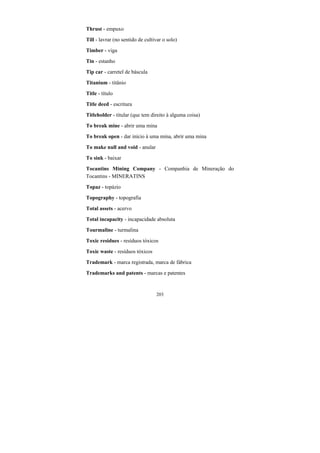 203
Thrust - empuxo
Till - lavrar (no sentido de cultivar o solo)
Timber - viga
Tin - estanho
Tip car - carretel de báscula
Titanium - titânio
Title - título
Title deed - escritura
Titleholder - titular (que tem direito à alguma coisa)
To break mine - abrir uma mina
To break open - dar início à uma mina, abrir uma mina
To make null and void - anular
To sink - baixar
Tocantins Mining Company - Companhia de Mineração do
Tocantins - MINERATINS
Topaz - topázio
Topography - topografia
Total assets - acervo
Total incapacity - incapacidade absoluta
Tourmaline - turmalina
Toxic residues - resíduos tóxicos
Toxic waste - resíduos tóxicos
Trademark - marca registrada, marca de fábrica
Trademarks and patents - marcas e patentes
 