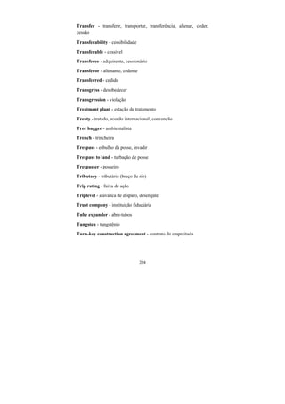 204
Transfer - transferir, transportar, transferência, alienar, ceder,
cessão
Transferability - cessibilidade
Transferable - cessível
Transferee - adquirente, cessionário
Transferor - alienante, cedente
Transferred - cedido
Transgress - desobedecer
Transgression - violação
Treatment plant - estação de tratamento
Treaty - tratado, acordo internacional, convenção
Tree hugger - ambientalista
Trench - trincheira
Trespass - esbulho da posse, invadir
Trespass to land - turbação de posse
Trespasser - posseiro
Tributary - tributário (braço de rio)
Trip rating - faixa de ação
Triplevel - alavanca de disparo, desengate
Trust company - instituição fiduciária
Tube expander - abre-tubos
Tungsten - tungstênio
Turn-key construction agreement - contrato de empreitada
 