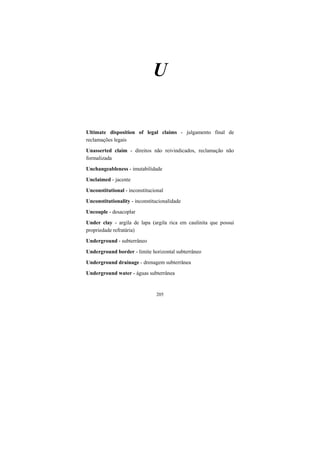 205
U
Ultimate disposition of legal claims - julgamento final de
reclamações legais
Unasserted claim - direitos não reivindicados, reclamação não
formalizada
Unchangeableness - imutabilidade
Unclaimed - jacente
Unconstitutional - inconstitucional
Unconstitutionality - inconstitucionalidade
Uncouple - desacoplar
Under clay - argila de lapa (argila rica em caulinita que possui
propriedade refratária)
Underground - subterrâneo
Underground border - limite horizontal subterrâneo
Underground drainage - drenagem subterrânea
Underground water - águas subterrânea
 