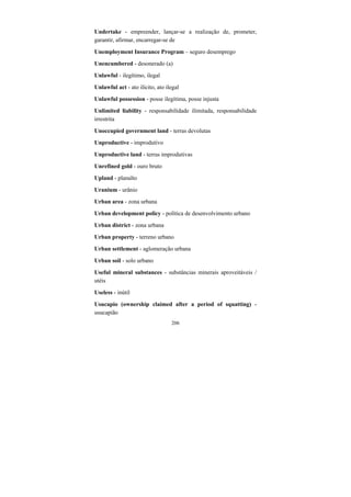 206
Undertake - empreender, lançar-se a realização de, prometer,
garantir, afirmar, encarregar-se de
Unemployment Insurance Program – seguro desemprego
Unencumbered - desonerado (a)
Unlawful - ilegítimo, ilegal
Unlawful act - ato ilícito, ato ilegal
Unlawful possession - posse ilegítima, posse injusta
Unlimited liability - responsabilidade ilimitada, responsabilidade
irrestrita
Unoccupied government land - terras devolutas
Unproductive - improdutivo
Unproductive land - terras improdutivas
Unrefined gold - ouro bruto
Upland - planalto
Uranium - urânio
Urban area - zona urbana
Urban development policy - política de desenvolvimento urbano
Urban district - zona urbana
Urban property - terreno urbano
Urban settlement - aglomeração urbana
Urban soil - solo urbano
Useful mineral substances - substâncias minerais aproveitáveis /
utéis
Useless - inútil
Usucapio (ownership claimed after a period of squatting) -
usucapião
 