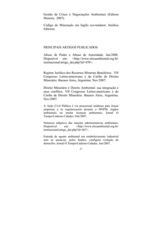 21
Gestão de Crises e Negociações Ambientais (Editora
Mineira, 2007).
Código de Mineração em Inglês (co-tradutor, Jurídica
Editora).
PRINCIPAIS ARTIGOS PUBLICADOS
Abuso de Poder e Abuso de Autoridade. Jan/2008.
Disponível em: <http://www.eticaambiental.org.br/
institucional/artigo_det.php?id=470>.
Regime Jurídico dos Recursos Minerais Brasileiros. VII
Congresso Latino-americano e do Caribe de Direito
Minerário. Buenos Aires, Argentina. Nov/2007.
Direito Minerário e Direito Ambiental: sua integração e
seus conflitos. VII Congresso Latino-americano e do
Caribe de Direito Minerário. Buenos Aires, Argentina.
Nov/2007.
A Ação Civil Pública é via processual inidônea para forçar
empresas a se regularizarem perante o DNPM, órgãos
ambientais ou anular licenças ambientais. Jornal O
Tempo/Caderno Cidades. Out/2007.
Natureza subjetiva das sanções administrativas ambientais.
Disponível em: <http://www.eticaambiental.org.br/
institucional/artigo_det.php?id=467>.
Entrada de agente ambiental em estabelecimento industrial
sem se anunciar, pelos fundos, configura violação de
domicílio. Jornal O Tempo/Caderno Cidades. Jun/2007.
 