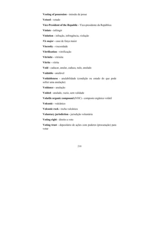 210
Vesting of possession - imissão de posse
Vetoed - vetado
Vice-President of the Republic - Vice-presidente da República
Violate - infringir
Violation - infração, infringência, violação
Vis major - caso de força maior
Viscosity - viscosidade
Vitrification - vitrificação
Vitrinite - vitrinita
Vitrite - vitrita
Void - caducar, anular, caduca, nulo, anulado
Voidable - anulável
Voidableness - anulabilidade (condição ou estado do que pode
sofrer uma anulação)
Voidance - anulação
Voided - anulado, vazio, sem validade
Volatile organic compound (VOC) - composto orgânico volátil
Volcanic - vulcânico
Volcanic rock - rocha vulcânica
Voluntary jurisdiction - jurisdição voluntária
Voting right - direito a voto
Voting trust - depositário de ações com poderes (procuração) para
votar
 