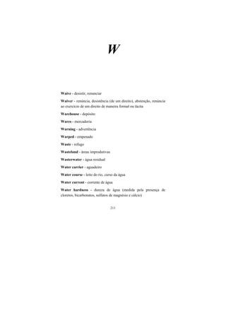 211
W
Waive - desistir, renunciar
Waiver - renúncia, desistência (de um direito), abstenção, renúncia
ao exercício de um direito de maneira formal ou tácita
Warehouse - depósito
Wares - mercadoria
Warning - advertência
Warped - empenado
Waste - refugo
Wasteland - áreas improdutivas
Wasterwater - água residual
Water carrier - aguadeiro
Water course - leito do rio, curso da água
Water current - corrente de água
Water hardness - dureza de água (medida pela presença de
cloretos, bicarbonatos, sulfatos de magnésio e cálcio)
 