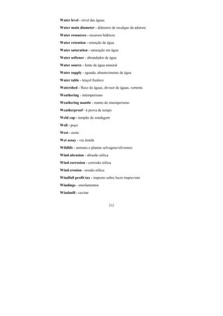 212
Water level - nível das águas
Water main diameter - diâmetro de recalque da adutora
Water resources - recursos hídricos
Water retention - retenção de água
Water saturation - saturação em água
Water softener - abrandador de água
Water source - fonte de água mineral
Water supply - aguada, abastecimento de água
Water table - lençol freático
Watershed - fluxo de águas, divisor de águas, vertente
Weathering - intemperismo
Weathering mantle - manto de intemperismo
Weatherproof - à prova de tempo
Weld cap - tampão de sondagem
Well - poço
West - oeste
Wet assay - via úmida
Wildlife - animais e plantas selvagens/silvestres
Wind abrasion - abrasão eólica
Wind corrosion - corrosão eólica
Wind erosion - erosão eólica
Windfall profit tax - imposto sobre lucro imprevisto
Windings - enrolamentos
Windmill - cavitar
 