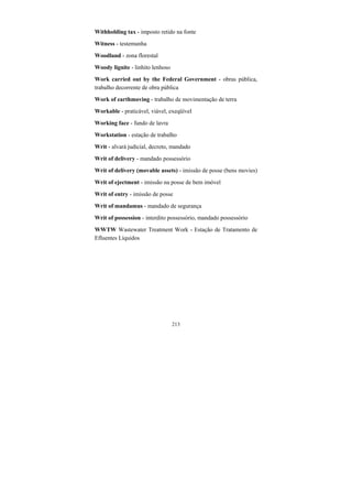 213
Withholding tax - imposto retido na fonte
Witness - testemunha
Woodland - zona florestal
Woody lignite - linhito lenhoso
Work carried out by the Federal Government - obras pública,
trabalho decorrente de obra pública
Work of earthmoving - trabalho de movimentação de terra
Workable - praticável, viável, exeqüível
Working face - fundo de lavra
Workstation - estação de trabalho
Writ - alvará judicial, decreto, mandado
Writ of delivery - mandado possessório
Writ of delivery (movable assets) - imissão de posse (bens movies)
Writ of ejectment - imissão na posse de bem imóvel
Writ of entry - imissão de posse
Writ of mandamus - mandado de segurança
Writ of possession - interdito possessório, mandado possessório
WWTW Wastewater Treatment Work - Estação de Tratamento de
Efluentes Líquidos
 