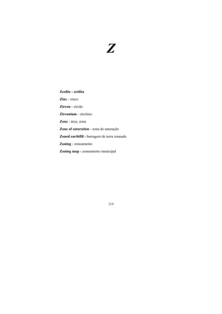 219
Z
Zeolite - zeólita
Zinc - zinco
Zircon - zircão
Zirconium - zircônio
Zone - área, zona
Zone of saturation - zona de saturação
Zoned earthfill - barragem de terra zoneada
Zoning - zoneamento
Zoning map - zoneamento municipal
 