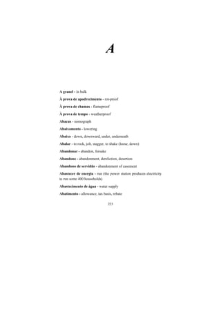 223
A
A granel - in bulk
À prova de apodrecimento - rot-proof
À prova de chamas - flameproof
À prova de tempo - weatherproof
Abacus - nomograph
Abaixamento - lowering
Abaixo - down, downward, under, underneath
Abalar - to rock, jolt, stagger, to shake (loose, down)
Abandonar - abandon, forsake
Abandono - abandonment, dereliction, desertion
Abandono de servidão - abandonment of easement
Abastecer de energia - run (the power station produces electricity
to run some 400 households)
Abastecimento de água - water supply
Abatimento - allowance, tax basis, rebate
 
