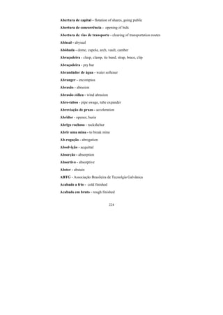 224
Abertura de capital - flotation of shares, going public
Abertura de concorrência - opening of bids
Abertura de vias de transporte - clearing of transportation routes
Abissal - abyssal
Abóbada - dome, cupola, arch, vault, camber
Abraçadeira - clasp, clamp, tie band, strap, brace, clip
Abraçadeira - pry bar
Abrandador de água - water softener
Abranger - encompass
Abrasão - abrasion
Abrasão eólica - wind abrasion
Abre-tubos - pipe swage, tube expander
Abreviação de prazo - acceleration
Abridor - opener, burin
Abrigo rochoso - rockshelter
Abrir uma mina - to break mine
Ab-rogação - abrogation
Absolvição - acquittal
Absorção - absorption
Absortivo - absorptive
Abster - abstain
ABTG - Associação Brasileira de Tecnolgia Galvânica
Acabado a frio - cold finished
Acabado em bruto - rough finished
 