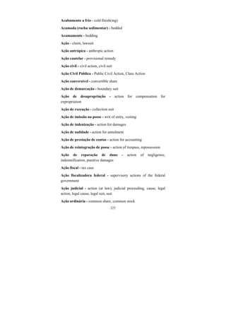 225
Acabamento a frio - cold finish(ing)
Acamada (rocha sedimentar) - bedded
Acamamento - bedding
Ação - claim, lawsuit
Ação antrópica - anthropic action
Ação cautelar - provisional remedy
Ação civil - civil action, civil suit
Ação Civil Pública - Public Civil Action, Class Action
Ação conversível - convertible share
Ação de demarcação - boundary suit
Ação de desapropriação - action for compensation for
expropriation
Ação de execução - collection suit
Ação de imissão na posse - writ of entry, vesting
Ação de indenização - action for damages
Ação de nulidade - action for annulment
Ação de prestação de contas - action for accounting
Ação de reintegração de posse - action of trespass, repossession
Ação de reparação de dano - action of negligence,
indemnification, punitive damages
Ação fiscal - tax case
Ação fiscalizadora federal - supervisory actions of the federal
government
Ação judicial - action (at law), judicial proceeding, cause, legal
action, legal cause, legal suit, suit
Ação ordinária - common share, common stock
 