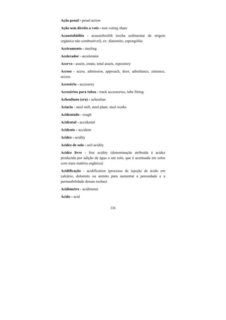 226
Ação penal - penal action
Ação sem direito a voto - non voting share
Acaustobiólito - acaustobiolith (rocha sedimentar de origem
orgânica não combustível), ex: diatomito, espongólito
Aceiramento - steeling
Acelerador - accelerator
Acervo - assets, estate, total assets, repository
Acesso - acess, admission, approach, door, admittance, entrance,
access
Acessório - accessory
Acessórios para tubos - track accessories, tube fitting
Acheuliano (era) - acheulian
Aciaria - steel mill, steel plant, steel works
Acidentado - rough
Acidental - accidental
Acidente - accident
Acidez - acidity
Acidez de solo - soil acidity
Acidez livre - free acidity (denominação atribuída à acidez
produzida por adição de água a um solo, que é acentuada em solos
com mais matéria orgânica)
Acidificação - acidification (processo de injeção de ácido em
calcário, dolomito ou arenito para aumentar a porosidade e a
permeabilidade dessas rochas)
Acidímetro - acidimeter
Ácido - acid
 