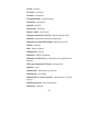 229
Acreção - accretion
Acrecional - accretionary
Actoniano - actonian(era)
Actuopaleontologia - actuopaleontology
Acumulação - accumulation
Adensado - densified
Adensamento - thickening
Adensar a malha - close the grid
Adequado ordenamento territorial - adequate ordering of land
Adiamento - adjournment, deferment, postponement
Adiamento por tempo indeterminado - adjournment sine die
Adiantar - anticipate
Adiar - adjourn, postpone
Adimplemento - payment
Aditamento - addition, amendment
Aditamento ao título de lavra - amendment to the exploitation title
document
Aditivo para lingotamento, fluxante - casting powder
Adjudicar - award
Administração - administration, government
Administração - stewardship
Administração de recursos minerais - administration of mineral
resources
Administração direta - direct administration
Administrar - administer
 