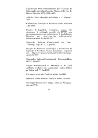 23
Legitimidade Ativa no Procedimento para Avaliação da
Indenização Judicial por Servidão Mineral. in Revista de
Direito Minerário 15/28, 2000, vol 2.
A Melhor Lição é o Exemplo. Areia e Brita, nº 11. Jul/ago/set.
2000.
Consórcio de Mineração in Revista de Direito Minerário
1/21, 1997.
Princípio da Legalidade. Competência. Ameaça. Não
atendimento de notificação expedida pelo IBAMA para
apresentar documentos não configura crime de desobediência.
Disponível em: <http://www.etica ambiental.org.br/
institucional/artigo_det.php?id=436>.
Mineração: Reforma Constitucional não Basta.
Tecnologia Hoje, IETEC. Ago/1995.
Proteção do Patrimônio Espeleológico e Possibilidade de
Supressão de Cavidades Naturais Subterrâneas. Disponível
em: <http://www.eticaambiental.org.br/institucional/artigo_
det.php?id=453>.
Mineração e Reforma Constitucional - Tecnologia Hoje,
IETEC. Jan/1995.
Regime Constitucional da Mineração e do Meio
Ambiente nos Países Sul - Americanos - Bahia, Análise
de Dados, Vol. IV. Jun/1994.
Patrimônio ameaçado. Estado de Minas. Jun/1990.
Direito de jazidas minerais. Estado de Minas. Jan/1991.
Mineração Reclama novo código. Jornal do Advogado.
Jan-mar/1991.
 