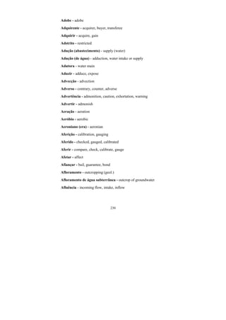 230
Adobe - adobe
Adquirente - acquirer, buyer, transferee
Adquirir - acquire, gain
Adstrito - restricted
Adução (abastecimento) - supply (water)
Adução (de água) - adduction, water intake or supply
Adutora - water main
Aduzir - adduce, expose
Advecção - advection
Adverso - contrary, counter, adverse
Advertência - admonition, caution, exhortation, warning
Advertir - admonish
Aeração - aeration
Aeróbio - aerobic
Aeroniano (era) - aeronian
Aferição - calibration, gauging
Aferido - checked, gauged, calibrated
Aferir - compare, check, calibrate, gauge
Afetar - affect
Afiançar - bail, guarantee, bond
Afloramento - outcropping (geol.)
Afloramento de água subterrânea - outcrop of groundwater
Afluência - incoming flow, intake, inflow
 