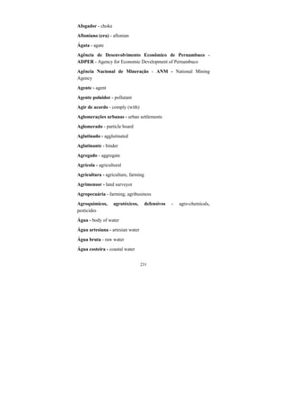 231
Afogador - choke
Aftoniano (era) - aftonian
Ágata - agate
Agência de Desenvolvimento Econômico de Pernambuco -
ADPER - Agency for Economic Development of Pernambuco
Agência Nacional de Mineração - ANM - National Mining
Agency
Agente - agent
Agente poluidor - pollutant
Agir de acordo - comply (with)
Aglomerações urbanas - urban settlements
Aglomerado - particle board
Aglutinado - agglutinated
Aglutinante - binder
Agregado - aggregate
Agrícola - agricultural
Agricultura - agriculture, farming
Agrimensor - land surveyor
Agropecuária - farming, agribusiness
Agroquímicos, agrotóxicos, defensivos - agro-chemicals,
pesticides
Água - body of water
Água artesiana - artesian water
Água bruta - raw water
Água costeira - coastal water
 