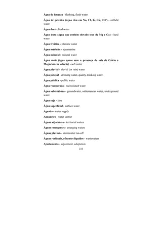 232
Água de limpeza - flushing, flush water
Água de petróleo (água rica em Na, Cl, K, Ca, CO³) - oilfield
water
Água doce - freshwater
Água dura (água que contém elevado teor de Mg e Ca) - hard
water
Água freática - phreatic water
Água marinha - aquamarine
Água mineral - mineral water
Água mole (água quase sem a presença de sais de Cálcio e
Magnésio em solução) - soft water
Água pluvial - pluvial (or rain) water
Água potável - drinking water, quality drinking water
Água pública - public water
Água recuperada - recirculated water
Água subterrânea - groundwater, subterranean water, underground
water
Água suja - slop
Água superficial - surface water
Aguada - water supply
Aguadeiro - water carrier
Águas adjacentes - territorial waters
Águas emergentes - emerging waters
Águas pluviais - stormwater run-off
Águas residuais, efluentes líquidos - wastewaters
Ajustamento - adjustment, adaptation
 