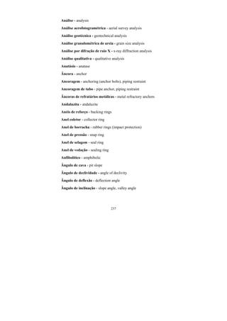 237
Análise - analysis
Análise aerofotogramétrica - aerial survey analysis
Análise geotécnica - geotechnical analysis
Análise granulométrica de areia - grain size analysis
Análise por difração de raio X - x-ray diffraction analysis
Análise qualitativa - qualitative analysis
Anatásio - anatase
Âncora - anchor
Ancoragem - anchoring (anchor bolts), piping restraint
Ancoragem de tubo - pipe anchor, piping restraint
Âncoras de refratários metálicas - metal refractory anchors
Andaluzita - andaluzite
Anéis de reforço - backing rings
Anel coletor - collector ring
Anel de borracha - rubber rings (impact protection)
Anel de pressão - snap ring
Anel de selagem - seal ring
Anel de vedação - sealing ring
Anfibolítico - amphibolic
Ângulo de cava - pit slope
Ângulo de declividade - angle of declivity
Ângulo de deflexão - deflection angle
Ângulo de inclinação - slope angle, valley angle
 
