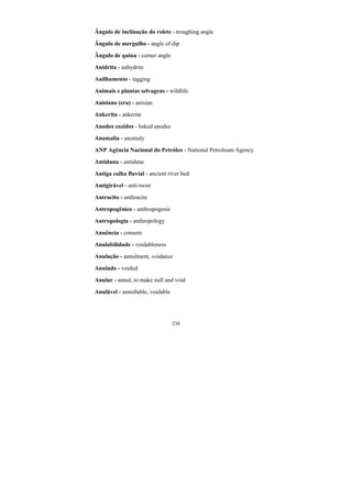 238
Ângulo de inclinação do rolete - troughing angle
Ângulo de mergulho - angle of dip
Ângulo de quina - corner angle
Anidrita - anhydrite
Anilhamento - tagging
Animais e plantas selvagens - wildlife
Anisiano (era) - anisian
Ankerita - ankerite
Anodos cozidos - baked anodes
Anomalia - anomaly
ANP Agência Nacional do Petróleo - National Petroleum Agency
Antiduna - antidune
Antiga calha fluvial - ancient river bed
Antigirável - anti-twist
Antracito - anthracite
Antropogênico - anthropogenic
Antropologia - anthropology
Anuência - consent
Anulabilidade - voidableness
Anulação - annulment, voidance
Anulado - voided
Anular - annul, to make null and void
Anulável - annullable, voidable
 