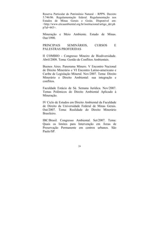 24
Reserva Particular do Patrimônio Natural – RPPN. Decreto
5.746/06. Regulamentação federal. Regulamentação nos
Estados de Minas Gerais e Goiás. Disponível em:
<http://www.eticaambiental.org.br/institucional/artigo_det.ph
p?id=443>.
Mineração e Meio Ambiente. Estado de Minas.
Out/1990.
PRINCIPAIS SEMINÁRIOS, CURSOS E
PALESTRAS PROFERIDAS
II COMBIO - Congresso Mineiro de Biodiversidade.
Abril/2008. Tema: Gestão de Conflitos Ambientais.
Buenos Aires. Panorama Minero. V Encontro Nacional
de Direito Minerário e VI Encontro Latino-americano e
Caribe de Legislação Mineral. Nov/2007. Tema: Direito
Minerário e Direito Ambiental: sua integração e
conflitos.
Faculdade Estácio de Sá. Semana Jurídica. Nov/2007.
Temas Polêmicos do Direito Ambiental Aplicado à
Mineração.
IV Ciclo de Estudos em Direito Ambiental da Faculdade
de Direito da Universidade Federal de Minas Gerais.
Out/2007. Tema: Realidade do Direito Minerário
Brasileiro.
IBC/Brasil. Congresso Ambiental. Set/2007. Tema:
Quais os limites para Intervenção em Áreas de
Preservação Permanente em centros urbanos. São
Paulo/SP.
 