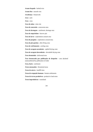 240
Arame farpado - barbed wire
Arame liso - smooth wire
Arcabouço - framework
Arco - arch
Área - zone
Área da mina - mine site
Área de concessão - concession area
Área de drenagem - catchment, drainage area
Área de empréstimo - borrow pits
Área de lavra - exploitation consent area
Área de pesquisa - exploration consent área
Área de pós-queima - after-firing zone
Área de resfriamento - cooling zone
Área de secagem ascendente - updraft drying zone
Área de secagem descendente - downdraft drying zone
Área desmatada - deforested area
Área desonerada por publicação de despacho - area declared
unencumbered by publication of order
Área, bacia - catchment
Áreas ameaçadas - threatened areas
Áreas de aterro - landfill sites
Áreas de ocupação humana - human settlements
Áreas de terras produtivas - productive land areas
Áreas improdutivas - wasteland
 