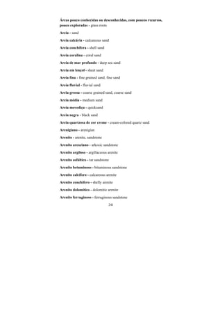 241
Áreas pouco conhecidas ou desconhecidas, com poucos recursos,
pouco exploradas - grass roots
Areia - sand
Areia calcária - calcareous sand
Areia conchífera - shell sand
Areia coralina - coral sand
Areia de mar profundo - deep sea sand
Areia em lençol - sheet sand
Areia fina - fine grained sand, fine sand
Areia fluvial - fluvial sand
Areia grossa - coarse grained sand, coarse sand
Areia média - medium sand
Areia movediça - quicksand
Areia negra - black sand
Areia quartzosa de cor creme - cream-colored quartz sand
Arenigiano - arenigian
Arenito - arenite, sandstone
Arenito arcoziano - arkosic sandstone
Arenito argiloso - argillaceous arenite
Arenito asfáltico - tar sandstone
Arenito betuminoso - bituminous sandstone
Arenito calcífero - calcareous arenite
Arenito conchífero - shelly arenite
Arenito dolomítico - dolomitic arenite
Arenito ferruginoso - ferruginous sandstone
 