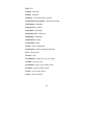 243
Árido - arid
Armação - formwork
Armado - reinforced
Armadura - steel reinforcement, armature
Armazenamento nas margens - bank, ground storage
Arnsbergiano - arnsbergian
Arqueano (era) - archaean
Arqueologia - archaeology
Arqueozóico (era) - archaeozoic
Arquipélago - archipelago
Arquivamento - closing
Arrancamento - uplift
Arranjo - layout, configuration
Arranjo geral - general arrangement drawings
Arras - earnest money
Arremate - skive
Arrendamento - hiring, lease, let, rent, renting
Arrendar - lease, hire, rent
Arrendatário - fermer, lessee, holder, tenant
Arrestado - arrested, attached, seized
Arrestar - arrest, attach, distress
Arresto - arrest, attachment
 