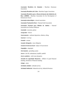 245
Associação Brasileira do Alumínio - Brazilian Aluminum
Association
Associação Brasileira do Cobre - Brazilian Copper Association
Associação Brasileira para o Desenvolvimento das Indústrias de
Base (ABDID) - Brazilian Association for the Development of
Infrastructure Sector
Associação mineralógica - mineral association
Associação Nacional do Ouro - National Gold Association
Associação Nacional para Difusão de Adubos - National
Association for Fertilizer Diffusion
Associado - associate, partner
Assoprador - blower
Assoreamento - sediment deposition, siltation, silting
Assorear - to silt up
Assumir - assume
Assumir obrigações - incur obligation
Assunto de interesse local - subject of local interest
Atapulgita - attapulgite
Aterramento - grounding system
Aterro - dirt fill, embankment, landfill, earthfill
Aterro sanitário - solid waste dumpsites
Atestado de capacidade financeira - affidavit of good financial
standing, attestation of financial standing
Atingir - attain
Atividade coloidal - colloidal activity
Atividade Indústrial - Industrial activity, Industrial business
 