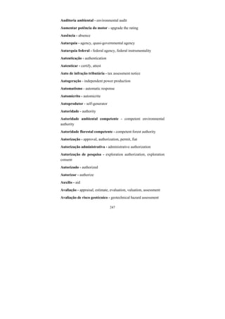 247
Auditoria ambiental - environmental audit
Aumentar potência do motor - upgrade the rating
Ausência - absence
Autarquia - agency, quasi-governmental agency
Autarquia federal - federal agency, federal instrumentality
Autenticação - authentication
Autenticar - certify, attest
Auto de infração tributária - tax assessment notice
Autogeração - independent power production
Automatismo - automatic response
Automicrito - automicrite
Autoprodutor - self-generator
Autoridade - authority
Autoridade ambiental competente - competent environmental
authority
Autoridade florestal competente - competent forest authority
Autorização - approval, authorization, permit, fiat
Autorização administrativa - administrative authorization
Autorização de pesquisa - exploration authorization, exploration
consent
Autorizado - authorized
Autorizar - authorize
Auxílio - aid
Avaliação - appraisal, estimate, evaluation, valuation, assessment
Avaliação de risco geotécnico - geotechnical hazard assessment
 