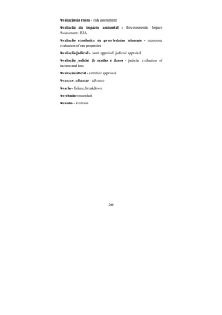 248
Avaliação de riscos - risk assessment
Avaliação do impacto ambiental - Environmental Impact
Assessment - EIA
Avaliação econômica de propriedades minerais - economic
evaluation of ore properties
Avaliação judicial - court appraisal, judicial appraisal
Avaliação judicial de rendas e danos - judicial evaluation of
income and loss
Avaliação oficial - certified appraisal
Avançar, adiantar - advance
Avaria - failure, breakdown
Averbado - recorded
Avulsão - avulsion
 