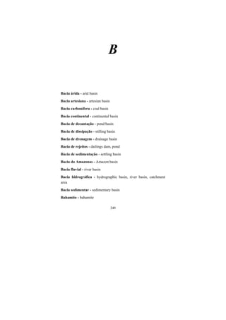 249
B
Bacia árida - arid basin
Bacia artesiana - artesian basin
Bacia carbonífera - coal basin
Bacia continental - continental basin
Bacia de decantação - pond basin
Bacia de dissipação - stilling basin
Bacia de drenagem - drainage basin
Bacia de rejeitos - dailings dam, pond
Bacia de sedimentação - settling basin
Bacia do Amazonas - Amazon basin
Bacia fluvial - river basin
Bacia hidrográfica - hydrographic basin, river basin, catchment
area
Bacia sedimentar - sedimentary basin
Bahamito - bahamite
 