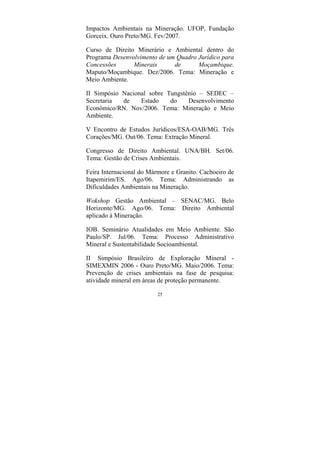25
Impactos Ambientais na Mineração. UFOP, Fundação
Gorceix. Ouro Preto/MG. Fev/2007.
Curso de Direito Minerário e Ambiental dentro do
Programa Desenvolvimento de um Quadro Jurídico para
Concessões Minerais de Moçambique.
Maputo/Moçambique. Dez/2006. Tema: Mineração e
Meio Ambiente.
II Simpósio Nacional sobre Tungstênio – SEDEC –
Secretaria de Estado do Desenvolvimento
Econômico/RN. Nov/2006. Tema: Mineração e Meio
Ambiente.
V Encontro de Estudos Jurídicos/ESA-OAB/MG. Três
Corações/MG. Out/06. Tema: Extração Mineral.
Congresso de Direito Ambiental. UNA/BH. Set/06.
Tema: Gestão de Crises Ambientais.
Feira Internacional do Mármore e Granito. Cachoeiro de
Itapemirim/ES. Ago/06. Tema: Administrando as
Dificuldades Ambientais na Mineração.
Wokshop Gestão Ambiental – SENAC/MG. Belo
Horizonte/MG. Ago/06. Tema: Direito Ambiental
aplicado à Mineração.
IOB. Seminário Atualidades em Meio Ambiente. São
Paulo/SP. Jul/06. Tema: Processo Administrativo
Mineral e Sustentabilidade Socioambiental.
II Simpósio Brasileiro de Exploração Mineral -
SIMEXMIN 2006 - Ouro Preto/MG. Maio/2006. Tema:
Prevenção de crises ambientais na fase de pesquisa:
atividade mineral em áreas de proteção permanente.
 
