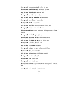 252
Barragem de aterro compactado - rolled fill dam
Barragem de aterro hidráulico - hydraulic fill dam
Barragem de compensação - afterbay dam
Barragem de concreto - concrete dam
Barragem de concreto ciclópico - cyclopean dam
Barragem de contrafortes - buttress dam
Barragem de cúpula - cupola dam
Barragem de derivação - diversion weir, diversion dam
Barragem de enrocamento - rock fill dam
Barragem de gabiões - not crib dam, small protective, coffer,
ensecad
Barragem de gravidade - gravity dam
Barragem de gravidade aliviada - hollow gravity dam
Barragem de gravidade curva - curved gravity dam
Barragem de laje plana - flat slab dam
Barragem de lajes planas - deck dam
Barragem de material natural - embandment, fill dam
Barragem de nível - regulating dam
Barragem de peso aliviado - cellular gravity dam
Barragem de rejeitos - tailings dam
Barragem de sela - saddle dam
Barragem de terra - earth dam
Barragem de terra de seção homogênea - homogeneous earthfill
dam
Barragem de terra zoneada - zoned earthfill
 