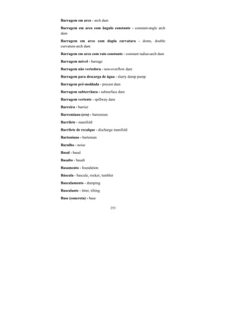 253
Barragem em arco - arch dam
Barragem em arco com ângulo constante - constant-angle arch
dam
Barragem em arco com dupla curvatura - dome, double
curvature-arch dam
Barragem em arco com raio constante - constant radius-arch dam
Barragem móvel - barrage
Barragem não vertedora - non-overflow dam
Barragem para descarga de água - slurry dump pump
Barragem pré-moldada - precast dam
Barragem subterrânea - subsurface dam
Barragem vertente - spillway dam
Barreira - barrier
Barremiano (era) - barremian
Barrilete - manifold
Barrilete de recalque - discharge manifold
Bartoniano - bartonian
Barulho - noise
Basal - basal
Basalto - basalt
Basamento - foundation
Báscula - bascule, rocker, tumbler
Basculamento - dumping
Basculante - titter, tilting
Base (concreta) - base
 