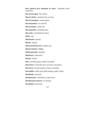 254
Base ajustável para montagem de motor - adjustable motor
mount base
Base da barragem - base of dam
Base de cálculo - calculation base, tax basis
Base de montagem - mounting plate
Base do botafora - toe of the fill
Base do tambor - pulley base
Base geográfica - geographic basis
Base única - monoblock base-frame
Batéia - pan
Bateiamento - panning
Batente - bumper
Batente de fim-de-curso - bumper stop
Bateria (ciclones) - cluster
Batida (pancada) - knocking
Batimétrico - bathymetric
Bauxita – bauxite
Bem - movable property, chattel, commodity
Bem imóvel - immovable asset, real estate, real property
Bem móvel - movable property, chattel, commodity
Bem público - public good, public property, public welfare
Beneficiado - processed
Beneficiamento - beneficiation, improvement
Beneficiamento mineral - ore dressing
Beneficiário - beneficiary
 