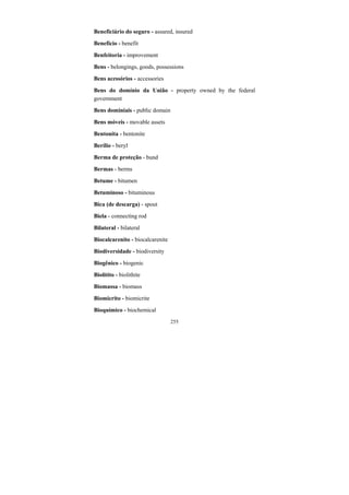 255
Beneficiário do seguro - assured, insured
Benefício - benefit
Benfeitoria - improvement
Bens - belongings, goods, possessions
Bens acessórios - accessories
Bens do domínio da União - property owned by the federal
government
Bens dominiais - public domain
Bens móveis - movable assets
Bentonita - bentonite
Berílio - beryl
Berma de proteção - bund
Bermas - berms
Betume - bitumen
Betuminoso - bituminous
Bica (de descarga) - spout
Biela - connecting rod
Bilateral - bilateral
Biocalcarenito - biocalcarenite
Biodiversidade - biodiversity
Biogênico - biogenic
Biolitito - biolithite
Biomassa - biomass
Biomicrito - biomicrite
Bioquímico - biochemical
 