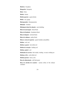 256
Biosfera - biosphere
Biosparito - biosparite
Biota - biota
Biotita - biotite
Biotita-quartzo - quartz-biotite
Bitola - size, gauge
Blastopsamito - blastopsammite
Blindado - shielded
Blindagem (túnel de adução) - steel shielding
Bloco de ancoragem - thrust block
Bloco de fundação - foundation block
Bloco de ligação - terminal block
Bloco de roldanas - pulley block
Blocos e seixos de quartzo - quartz boulders and pebbles
Bobina - reel, coil
Bobina a quente - hot-rolled coil
Bobina de retenção - holding coil
Bobina, espiral - coil
Bobinador de correia - belt winder, winding - on unit, winding car
Bobinas a frio - cold rolled coil
Bobinas grossas - heavy coils
Boca de alimentação - mill feed spout
Boca de entrada do exaustor - suction orifice of the exhaust
ventilator
 