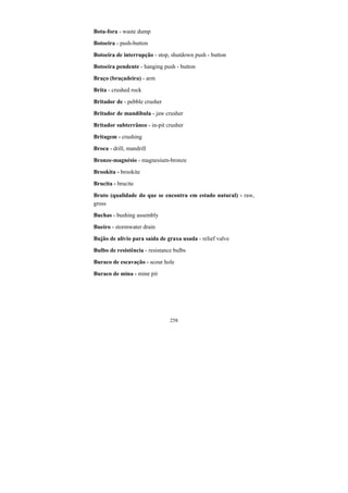 258
Bota-fora - waste dump
Botoeira - push-button
Botoeira de interrupção - stop, shutdown push - button
Botoeira pendente - hanging push - button
Braço (braçadeira) - arm
Brita - crushed rock
Britador de - pebble crusher
Britador de mandíbula - jaw crusher
Britador subterrâneo - in-pit crusher
Britagem - crushing
Broca - drill, mandrill
Bronze-magnésio - magnesium-bronze
Brookita - brookite
Brucita - brucite
Bruto (qualidade do que se encontra em estado natural) - raw,
gross
Buchas - bushing assembly
Bueiro - stormwater drain
Bujão de alívio para saída de graxa usada - relief valve
Bulbo de resistência - resistance bulbs
Buraco de escavação - scour hole
Buraco de mina - mine pit
 