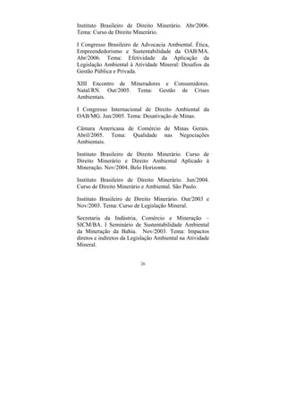 26
Instituto Brasileiro de Direito Minerário. Abr/2006.
Tema: Curso de Direito Minerário.
I Congresso Brasileiro de Advocacia Ambiental. Ética,
Empreendedorismo e Sustentabilidade da OAB/MA.
Abr/2006. Tema: Efetividade da Aplicação da
Legislação Ambiental à Atividade Mineral: Desafios da
Gestão Pública e Privada.
XIII Encontro de Mineradores e Consumidores.
Natal/RN. Out/2005. Tema: Gestão de Crises
Ambientais.
I Congresso Internacional de Direito Ambiental da
OAB/MG. Jun/2005. Tema: Desativação de Minas.
Câmara Americana de Comércio de Minas Gerais.
Abril/2005. Tema: Qualidade nas Negociações
Ambientais.
Instituto Brasileiro de Direito Minerário. Curso de
Direito Minerário e Direito Ambiental Aplicado à
Mineração. Nov/2004. Belo Horizonte.
Instituto Brasileiro de Direito Minerário. Jun/2004.
Curso de Direito Minerário e Ambiental. São Paulo.
Instituto Brasileiro de Direito Minerário. Out/2003 e
Nov/2003. Tema: Curso de Legislação Mineral.
Secretaria da Indústria, Comércio e Mineração –
SICM/BA. I Seminário de Sustentabilidade Ambiental
da Mineração da Bahia. Nov/2003. Tema: Impactos
diretos e indiretos da Legislação Ambiental na Atividade
Mineral.
 