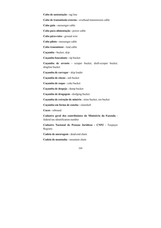 260
Cabo de sustentação - tag line
Cabo de transmissão externo - overhead transmission cable
Cabo guia - messenger cable
Cabo para alimentação - power cable
Cabo pára-raios - ground wire
Cabo piloto - messenger cable
Cabo transmissor - lead cable
Caçamba - bucket, skip
Caçamba basculante - tip bucket
Caçamba de arrasto - scraper bucket, draft-scraper bucket,
dragline bucket
Caçamba de carregar - skip loader
Caçamba de cinzas - ash bucket
Caçamba de coque - coke bucket
Caçamba de despejo - dump bucket
Caçamba de dragagem - dredging bucket
Caçamba de extração de minério - mine bucket, ore bucket
Caçamba em forma de concha - clamshell
Cacos - rebound
Cadastro geral dos contribuintes do Ministério da Fazenda -
federal tax identification number
Cadastro Nacional de Pessoas Jurídicas - CNPJ - Taxpayer
Registry
Cadeia de ancoragem - dead-end chain
Cadeia de montanha - mountain chain
 