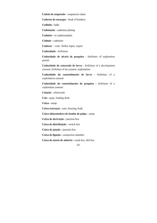 261
Cadeia de suspensão - suspension chain
Caderno de encargos - book of burdens
Cadinho - ladle
Cadmiação - cadmium plating
Cadmiar - to cadmiumplate
Cádmio - cadmium
Caducar – void, forfeit, lapse, expire
Caducidade - forfeiture
Caducidade de alvará de pesquisa - forfeiture of exploration
permit
Caducidade de concessão de lavra - forfeiture of a development
consent, forfeiture of an consent, exploitation
Caducidade do consentimento de lavra - forfeiture of a
exploitation consent
Caducidade do consentimento de pesquisa - forfeiture of a
exploration consent
Caiação - whitewash
Cais - quay, loading dock
Caixa - sump
Caixa (carcaça) - case, housing, body
Caixa alimentadora de bomba de polpa - sump
Caixa de derivação - junction box
Caixa de distribuição - switch box
Caixa de junção - junction box
Caixa de ligação - connection chamber
Caixa de morto de minério - crash box, dirt box
 