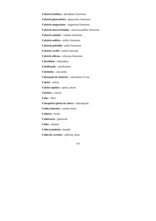 263
Calcário fosfático - phosphatic limestone
Calcário glauconítico - glauconitic limestone
Calcário magnesiano - magnesian limestone
Calcário microcristalino - microcrystalline limestone
Calcário nodular - nodular limestone
Calcário oolítico - oolitic limestone
Calcário peletóide - pellet limestone
Calcário recifal - reefal limestone
Calcário silicoso - siliceous limestone
Calcedônia - chalcedony
Calcificação - calcification
Calcilutito - calciculite
Calcinação de minérios - calcination of ores
Calcita - calcite
Calcita espática - sparry calcite
Calcítico - calcitic
Calço - shim
Calcopirita (pirita de cobre) - chalcopyrite
Calda (cimento) - cement slurry
Caldeira - boiler
Caldeiraria - platework
Calha - channel
Calha (canaleta) - launder
Calha do vertedor - spillway chute
 