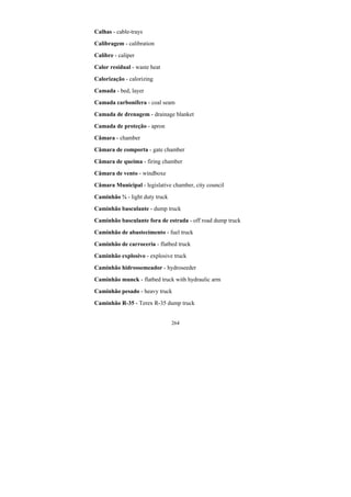 264
Calhas - cable-trays
Calibragem - calibration
Calibre - caliper
Calor residual - waste heat
Calorização - calorizing
Camada - bed, layer
Camada carbonífera - coal seam
Camada de drenagem - drainage blanket
Camada de proteção - apron
Câmara - chamber
Câmara de comporta - gate chamber
Câmara de queima - firing chamber
Câmara de vento - windboxe
Câmara Municipal - legislative chamber, city council
Caminhão ¾ - light duty truck
Caminhão basculante - dump truck
Caminhão basculante fora de estrada - off road dump truck
Caminhão de abastecimento - fuel truck
Caminhão de carroceria - flatbed truck
Caminhão explosivo - explosive truck
Caminhão hidrossemeador - hydroseeder
Caminhão munck - flatbed truck with hydraulic arm
Caminhão pesado - heavy truck
Caminhão R-35 - Terex R-35 dump truck
 