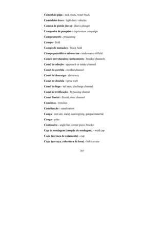 265
Caminhão-pipa - tank truck, water truck
Caminhões leves - light-duty vehicles
Camisa de pistão (luva) - sleeve plunger
Campanha de pesquisa - exploration campaign
Campeamento - precoating
Campo - field
Campo de matacões - block field
Campo petrolífero submarino - underwater oilfield
Canais entrelaçados caoticamente - braided channels
Canal de adução - approach or intake channel
Canal de corrida - molded channel
Canal de descarga - sluiceway
Canal de descida - sprue well
Canal de fuga - tail race, discharge channel
Canal de retificação - bypassing channel
Canal fluvial - fluvial, river channel
Canaletas - trenches
Canalização - canalization
Canga - iron ore, rocky outcropping, gangue material
Canga - yoke
Cantoneira - angle bar, corner piece, bracket
Cap de sondagem (tampão de sondagem) - weld cap
Capa (carcaça de rolamento) - cup
Capa (carcaça, cobertura de lona) - belt carcass
 