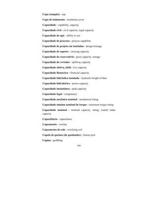 266
Capa (tampão) - cap
Capa de isolamento - insulation cover
Capacidade - capability, capacity
Capacidade civil - civil capacity, legal capacity
Capacidade de agir - ability to act
Capacidade de processo - process capability
Capacidade de projeto em toneladas - design tonnage
Capacidade de suporte - carrying capacity
Capacidade do reservatório - gross capacity, storage
Capacidade do vertedor - spillway capacity
Capacidade efetiva, (útil) - live capacity
Capacidade financeira - financial capacity
Capacidade hidráulica instalada - hydraulic height of dam
Capacidade hidrelétrica - power capacity
Capacidade instantânea - peak capacity
Capacidade legal - competency
Capacidade mecânica nominal - mechanical rating
Capacidade mínima nominal de torque - minimum torque rating
Capacidade nominal - nominal capacity, rating, (rated) make
capacity
Capacitância - capacitance
Capeamento - overlay
Capeamento de solo - overlying soil
Capela de queima (do queimador) - burner port
Capina - grubbing
 